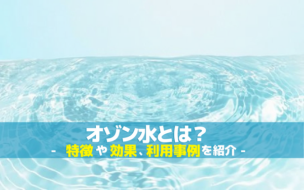 オゾン水とは？特徴や効果、利用事例を紹介